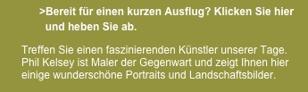             >Bereit für einen kurzen Ausflug? Klicken Sie hier
              und heben Sie ab.                    

      Treffen Sie einen faszinierenden Künstler unserer Tage.          
      Phil Kelsey ist Maler der Gegenwart und zeigt Ihnen hier    
      einige wunderschöne Portraits und Landschaftsbilder.