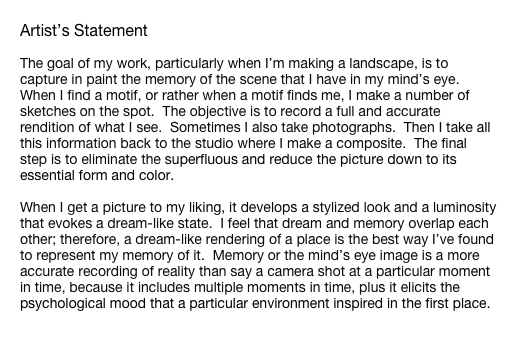 Artist’s Statement

The goal of my work, particularly when I’m making a landscape, is to capture in paint the memory of the scene that I have in my mind’s eye.  When I find a motif, or rather when a motif finds me, I make a number of sketches on the spot.  The objective is to record a full and accurate rendition of what I see.  Sometimes I also take photographs.  Then I take all this information back to the studio where I make a composite.  The final step is to eliminate the superfluous and reduce the picture down to its essential form and color.

When I get a picture to my liking, it develops a stylized look and a luminosity that evokes a dream-like state.  I feel that dream and memory overlap each other; therefore, a dream-like rendering of a place is the best way I’ve found to represent my memory of it.  Memory or the mind’s eye image is a more accurate recording of reality than say a camera shot at a particular moment in time, because it includes multiple moments in time, plus it elicits the psychological mood that a particular environment inspired in the first place.